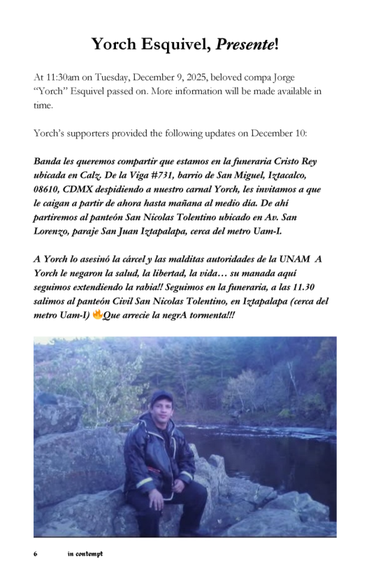 Yorch Esquivel, Presente!  At 11:30am on Tuesday, December 9, 2025, beloved compa Jorge “Yorch” Esquivel passed on. More information will be made available in fime.  Yorch’s supporters provided the following updates on December 10:  Banda les queremos compartir que estamos en la funeraria Cristo Rey ubicada en Calz; De la Viga #731, barrio de San Miguel, Ixtacaleo, 08610, CDMX despidiendo a nuestro carnal Yorch, les invitamos a que le caigan a partir de ahora hasta maiiana al medio dia. De ahi partiremos al pantein San Nicolas Tolentino ubicado en Av. San Lorenzo, paraje San Juan Ixtapalapa, cerca del metro Uam-1.  A Yorch lo asesind la circel y las malditas autoridades de la UNAM A Yorch le negaron la salud, la libertad, la vida... su manada aqui seguimos extendiendo la rabial! Seguimos en la funeraria, a las 11.30 salimos al panteén Civil San Nicolas Tolentino, en Igtapalapa (cerca del metro Uam-1) ¥ Que arvecie la negrA tormentall!  